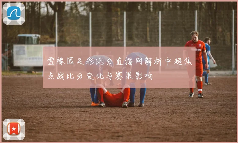 雪缘园足彩比分直播网解析中超焦点战比分变化与赛果影响