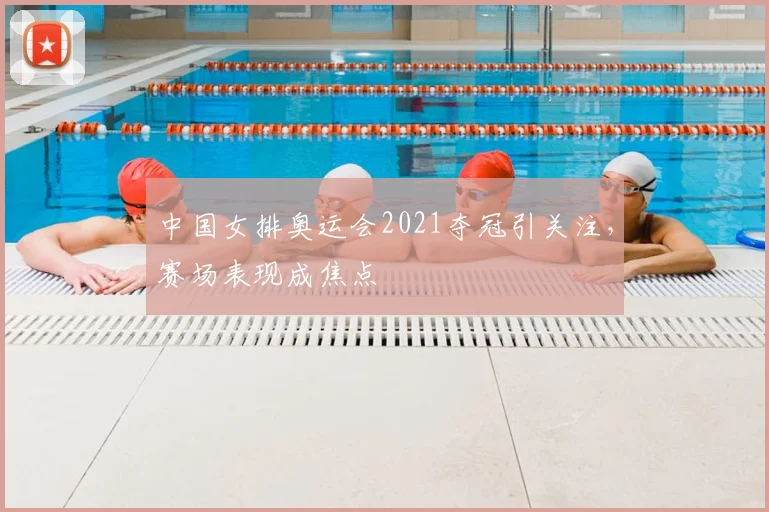 中国女排奥运会2021夺冠引关注,赛场表现成焦点