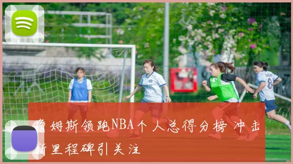 詹姆斯领跑NBA个人总得分榜 冲击新里程碑引关注