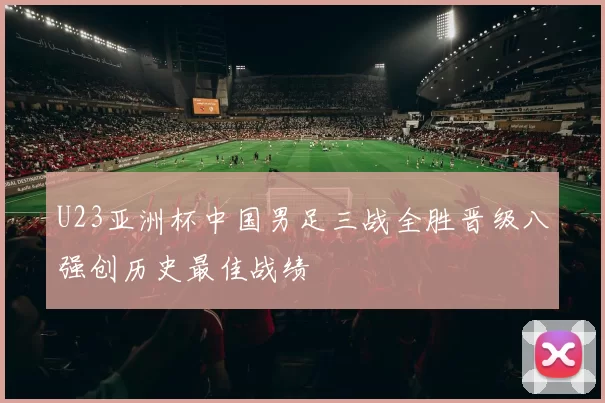 U23亚洲杯中国男足三战全胜晋级八强创历史最佳战绩