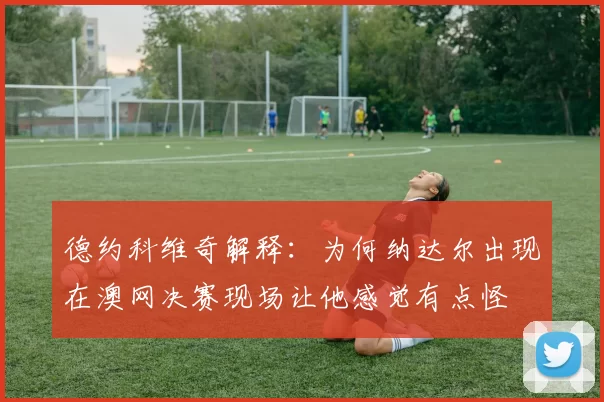 德约科维奇解释：为何纳达尔出现在澳网决赛现场让他感觉有点怪