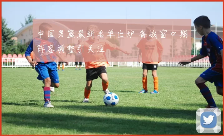 中国男篮最新名单出炉 备战窗口期阵容调整引关注