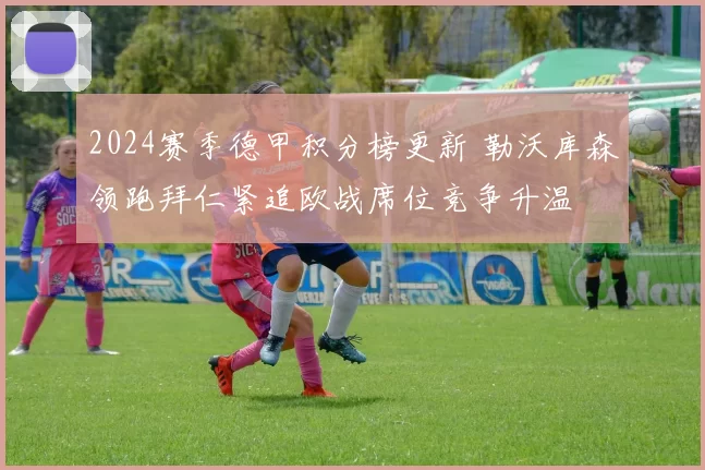 2024赛季德甲积分榜更新 勒沃库森领跑拜仁紧追欧战席位竞争升温