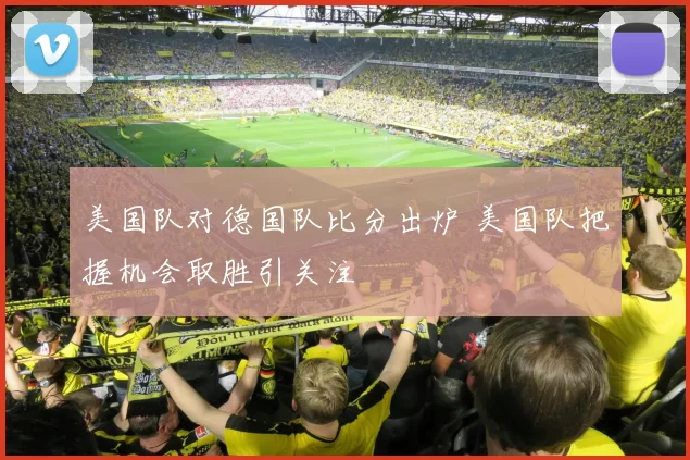 美国队对德国队比分出炉 美国队把握机会取胜引关注