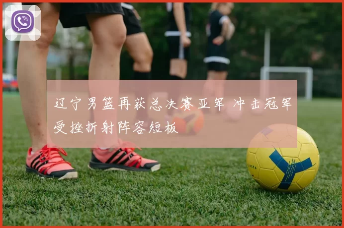 辽宁男篮再获总决赛亚军 冲击冠军受挫折射阵容短板