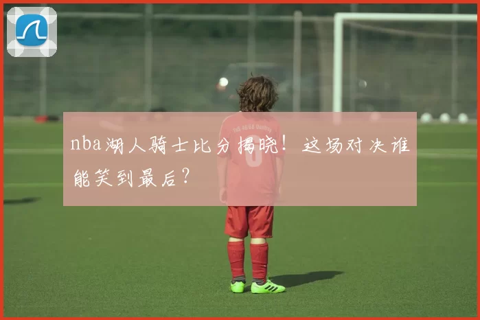 nba湖人骑士比分揭晓！这场对决谁能笑到最后？