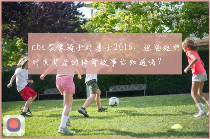 nba录像骑士对勇士2016，这场经典对决背后的传奇故事你知道吗？