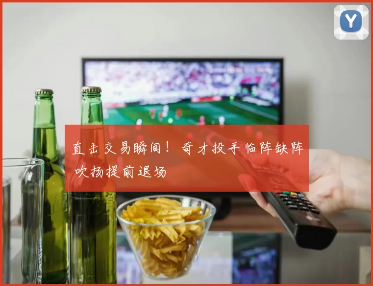 直击交易瞬间！奇才投手临阵缺阵 吹扬提前退场