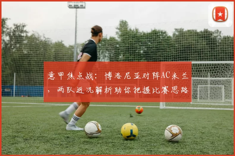 意甲焦点战:博洛尼亚对阵AC米兰,两队近况解析助你把握比赛思路_进攻_欧冠_国米