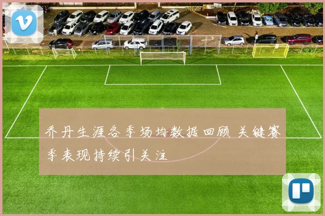 乔丹生涯各季场均数据回顾 关键赛季表现持续引关注