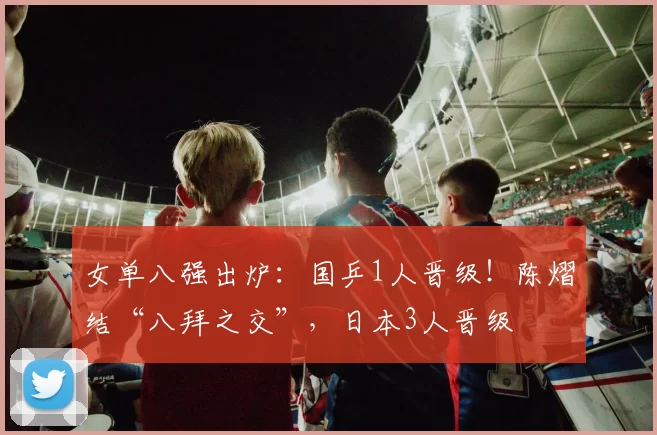 女单八强出炉：国乒1人晋级！陈熠结“八拜之交”，日本3人晋级