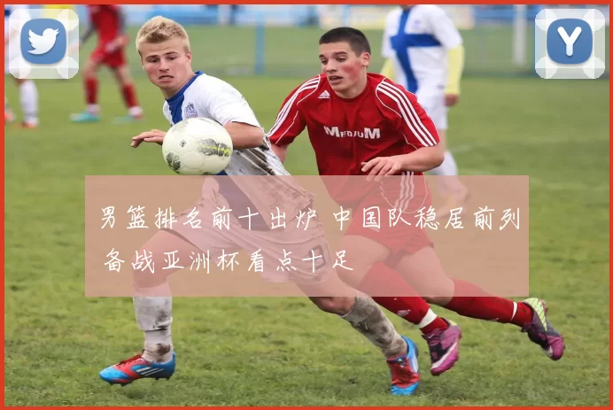 男篮排名前十出炉 中国队稳居前列 备战亚洲杯看点十足