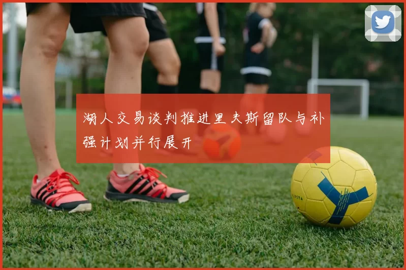 湖人交易谈判推进里夫斯留队与补强计划并行展开