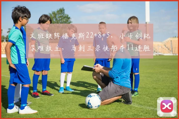 文班缺阵福克斯22+8+5，小卡创纪录难救主，马刺三杀快船夺11连胜