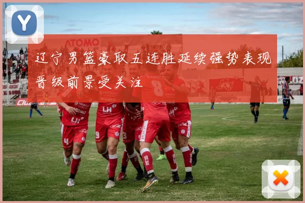 辽宁男篮豪取五连胜延续强势表现晋级前景受关注