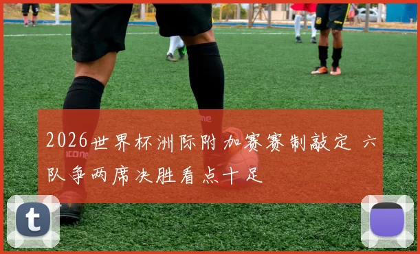 2026世界杯洲际附加赛赛制敲定 六队争两席决胜看点十足