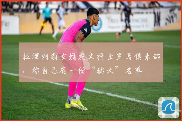 拉涅利前女婿发文抨击罗马俱乐部，称自己有一份“犹大”名单