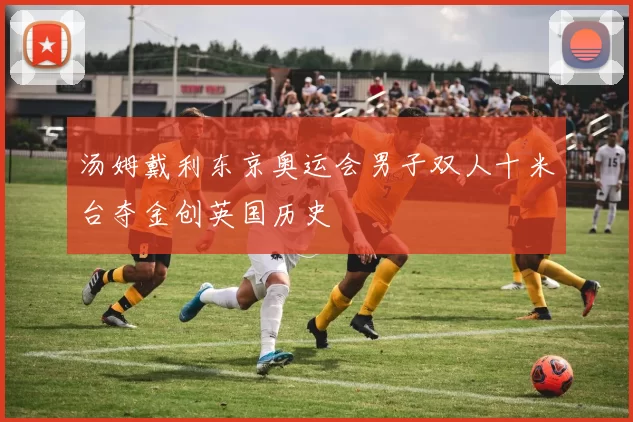 汤姆戴利东京奥运会男子双人十米台夺金创英国历史