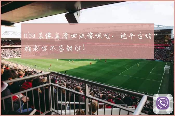 nba录像高清回放像咪咕，这平台的精彩你不容错过！