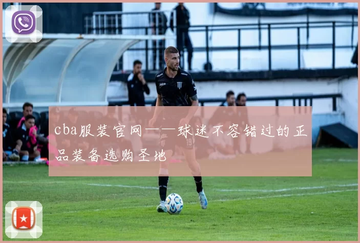 cba服装官网——球迷不容错过的正品装备选购圣地