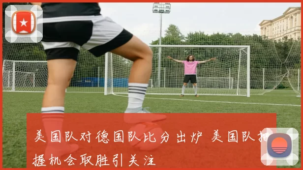 美国队对德国队比分出炉 美国队把握机会取胜引关注