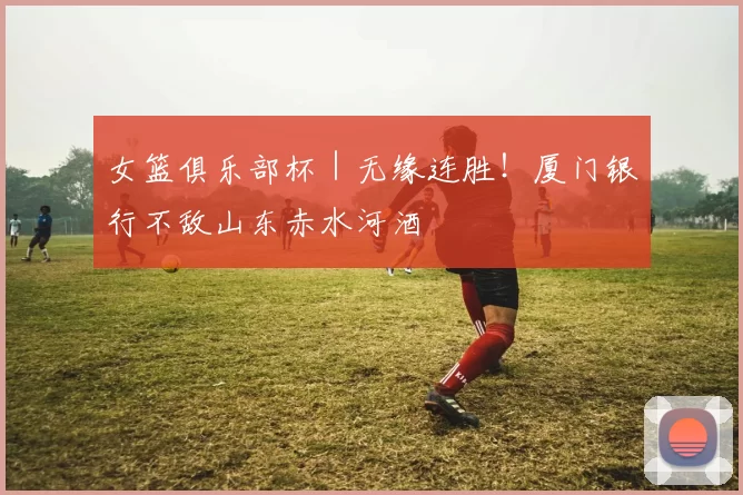 女篮俱乐部杯｜无缘连胜！厦门银行不敌山东赤水河酒