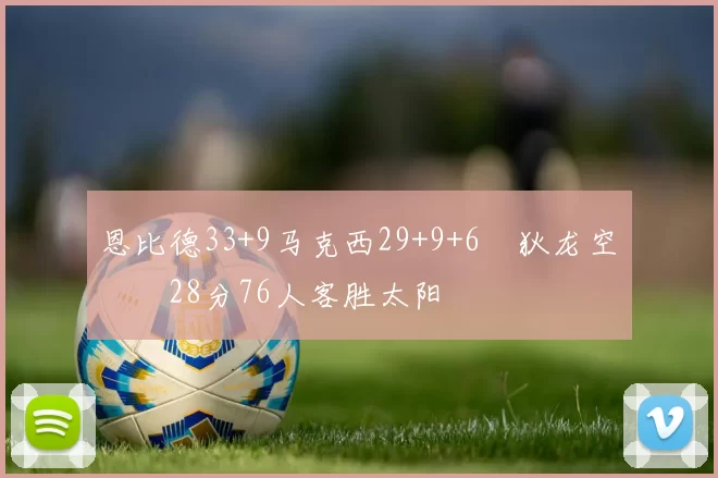 恩比德33+9马克西29+9+6 狄龙空砍28分76人客胜太阳