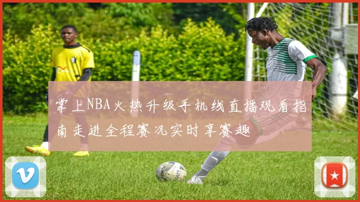 掌上NBA火热升级手机线直播观看指南走进全程赛况实时享赛趣