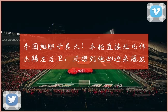 李国旭胆子真大！本轮直接让毛伟杰踢左后卫，没想到他却迎来爆发
