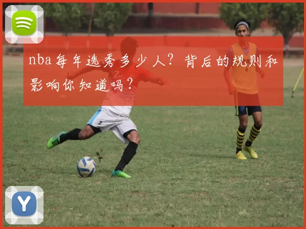 nba每年选秀多少人？背后的规则和影响你知道吗？