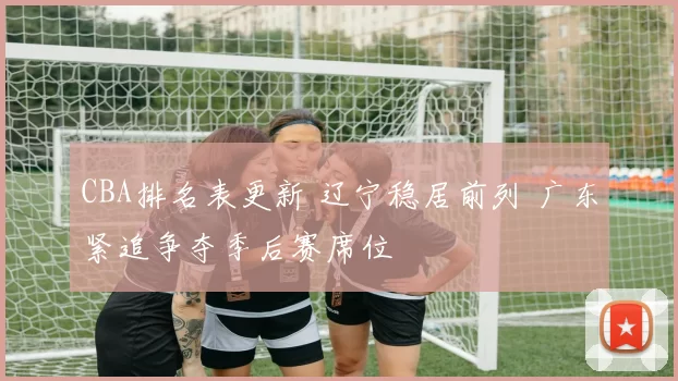 CBA排名表更新 辽宁稳居前列 广东紧追争夺季后赛席位