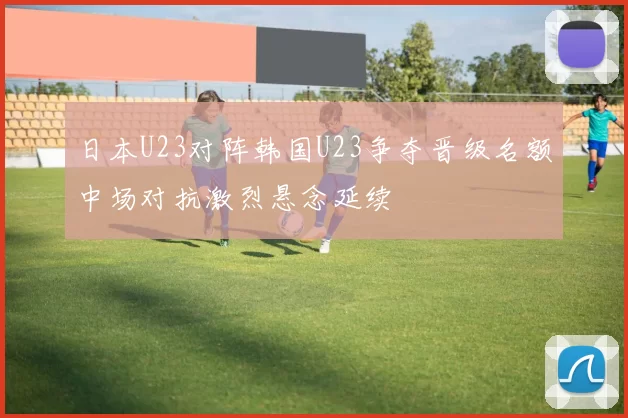 日本U23对阵韩国U23争夺晋级名额中场对抗激烈悬念延续