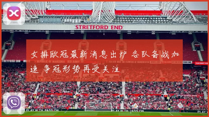 女排欧冠最新消息出炉 各队备战加速 争冠形势再受关注