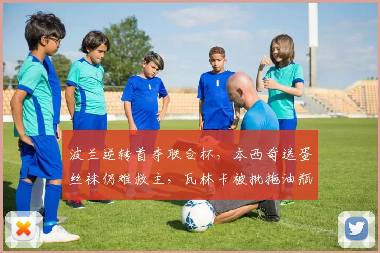 波兰逆转首夺联合杯，本西奇送蛋丝袜仍难救主，瓦林卡被批拖油瓶