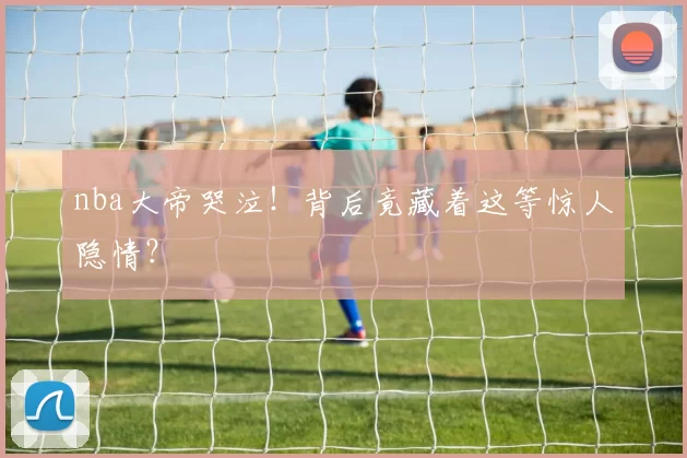 nba大帝哭泣!背后竟藏着这等惊人隐情?
