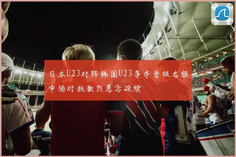 日本U23对阵韩国U23争夺晋级名额中场对抗激烈悬念延续