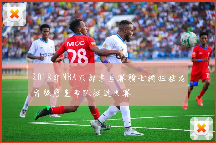 2018年NBA东部季后赛骑士横扫猛龙晋级詹皇率队挺进决赛