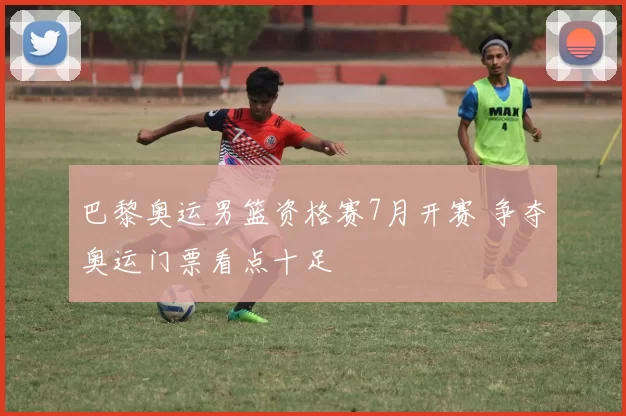 巴黎奥运男篮资格赛7月开赛 争夺奥运门票看点十足