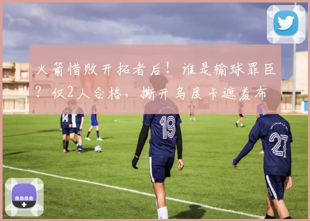 火箭惜败开拓者后！谁是输球罪臣？仅2人合格，撕开乌度卡遮羞布