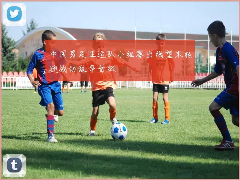 中国男足亚运队小组赛出线望末轮迎战劲敌争晋级