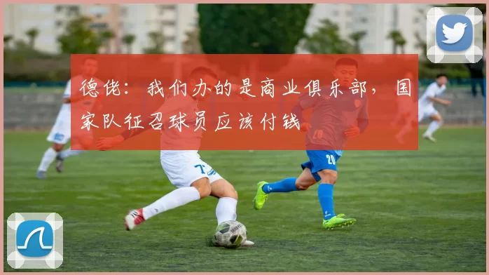 德佬：我们办的是商业俱乐部，国家队征召球员应该付钱