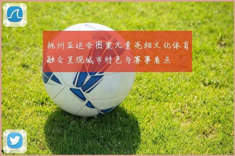 杭州亚运会图案元素亮相文化体育融合呈现城市特色与赛事看点