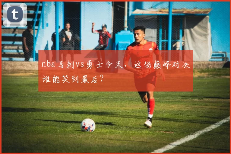 nba马刺vs勇士今天,这场巅峰对决谁能笑到最后?