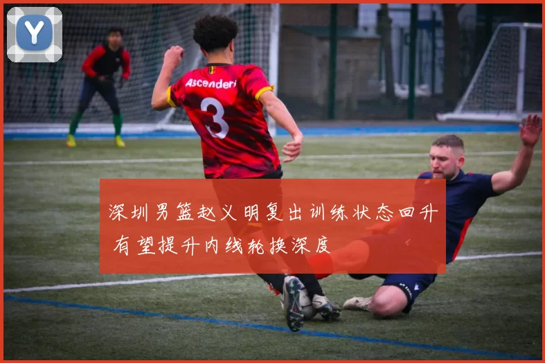 深圳男篮赵义明复出训练状态回升 有望提升内线轮换深度