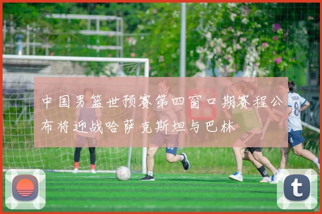 中国男篮世预赛第四窗口期赛程公布将迎战哈萨克斯坦与巴林