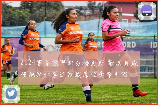2024赛季德甲积分榜更新 勒沃库森领跑拜仁紧追欧战席位竞争升温