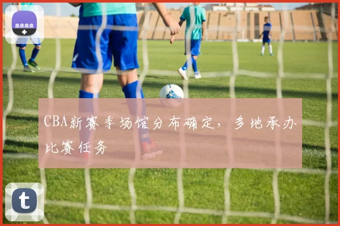 CBA新赛季场馆分布确定，多地承办比赛任务