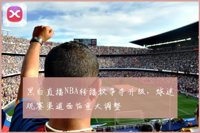 黑白直播NBA转播权争夺升级，球迷观赛渠道面临重大调整