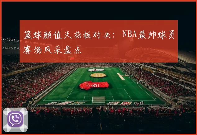 篮球颜值天花板对决：NBA最帅球员赛场风采盘点