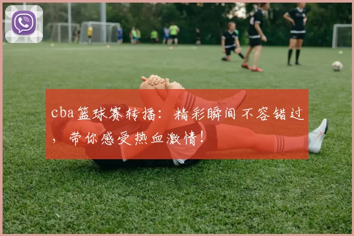 cba篮球赛转播：精彩瞬间不容错过，带你感受热血激情！